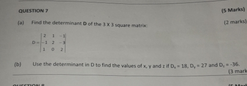 Find the determinant D of the 3* 3 square matrix: 
(2 marks)
D=beginvmatrix 2&1&-1 -1&2&-3 1&0&2endvmatrix
(b) Use the determinant in D to find the values of x, y and z if D_x=18, D_y=27 and D_x=-36. 
(3 marl