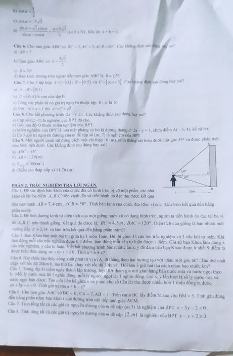 b ) cos alpha = 1/2 
c cos alpha =-2sqrt(2)
d)  (sin alpha +sqrt(5)cos alpha )/sin alpha +cos alpha  = (a+bsqrt(5))/1 .(a.b∈ N) Khi đó: a+b=3
Câu 6. Cho tam giác ABC có BC=2,AC=3,ACB=60°. Các khảng định sau dông bay sai?
a) AB=7
b) Tam giác ABC có S=- 3sqrt(3)/2 
c) B=70°
đ) Bán kính đường tròn ngoại tiếp tam giác ABC là Rapprox 1.53
Clu 7. Cho 3 tập hợp A=[-3;1 ;B=[0;5) và C=[a,a+3]. Các khảng dình sau dùng hay sai?
a3 A∪ B=[0,1]
b) D=(0,4) là con của tập B.
c) Tông các phần từ có giá trị nguyên thuộc tập B∪ A là 10
G-65a≤ 1 thì A∩ C=varnothing
Câu 8. Cho bắt phương trình 2x-y≤ 1. Các khẳng định sau đúng hay sai?
a) Cập số (2;-1) là nghiệm của BPT đã cho.
h Gộc tọa độ O thuộc miện nghiệm của BPT
c) Miên nghiệm của BPT là nửa mặt phẳng có bờ là đường thắng d: 2x-y=1
d) Có 5 giá trị nguyên đượng của m đề cặp số (m;7) là nghiệm của BPT. , chứa điểm A(-3;4) kể cá bờ
Câu 9. Một người quan sát đứng cách một cái tháp 10 (m), nhìn thắng cái thập dưới một gócvà được phân tích
như hình bên dưới. Các khẳng định sau đùng hay sai?
a) ADC=45°
b) AB=11,15(m)
c ) S_x==100(m^2)
d) Chiều cao tháp xấp xi 11,76 (m)
phản 2, trác nghiệm trả lời ngàn,
Câu 1. Đề xác định bản kính của chiếc đĩa cô hình tròn bị vỡ một phân, các nhà
khảo cổ lấy ba điểm A, B, C trên vành đĩa và tiên hành đo đạc thu được kết quả
hr sau  canh AB=7,4cm,ACB=50° * . Tinh bản kính của chiếc đĩa (đơn vị cm) (làm tròn kết quả đến hàng
phần mười)
Cầu 2. Để tính đường kính và điện tích của một giếng nước cổ có dạng hình tròn, người ta tiến hành đo đạc tại ba vị
trì A, B.C trên thành giếng. Kết quả đo được là: BC=4,5m,BAC=120°. Diện tích của giếng là bao nhiêu mét
vuống (lǜy z=3.14 và làm tròn kết quả đến hãng phần trăm)?
Cầu 3. Bạn Khos làm một bài thi giữa kỷ I môn Toán, Để thi gồm 35 cầu hôi trắc nghiệm và 3 câu bỏi tự luận, Khi
làm đùng mỗi cầu trác nghiệm được 0,2 điểm, làm đúng mỗi câu tự luận được 1 điểm. Giả sử bạn Khoa làm đúng x
cầu trác nghiệm, y cầu tự luận. Viết bắt phương trình bậc nhất 2 ản x, y để đám báo bạn Khoa được it nhất 9 điểm ta
được biểu thức đạng ax+by+c≥ 0. Tinh a+b+c
Câu 4. Hai chiếc tàu thủy cùng xuất phát từ vị trí A, đi thắng theo hai hướng tạo với nhau một góc 60°
chạy với tốc độ 20km/h, tàu thứ hai chạy với tốc độ 30km/h. Hỏi sau 3 giờ hai tàu cách nhau bao nhiêu km? . Tàu thứ nhất
Cầu 5. Trong địp ki niệm ngày thành lập trường, lớp 10A tham gia mở gian hàng bản nước mia và nước ngọt theo
ly. Mỗi ly nước mía lãi 5 nghin đồng, mỗi ly ngước ngọt lãi 3 nghĩn đồng. Gọi x, y lần lượt là số ly nước mía và
nước ngọt bán được. Tìm mỗi liên hệ giữa x và y sao cho số tiền lãi thu được nhiều hơn 1 triệu đồng ta được
ax+by+c<0</tex> . Tính giả trị của a+b-c?
Câu 6. Cho tam giác ABC có BC=8,CA=7,AB=5. Trên cạnh BC lấy điễm M sao cho BM=5
đến háng phần trăm bán kinh r của đường tròn nội tiếp tam giác ACM.  Tính gần đùng
Câu 7. Tính tổng tất cả các giá trị nguyên dương của m để cập (m;3) là nghiệm của BPT x-3y-2<0.
Câu 8. Tính tổng tắt cả các giá trị nguyên đương của m để cập (2,m) là nghiệm của BPT x-y+2≥ 0.