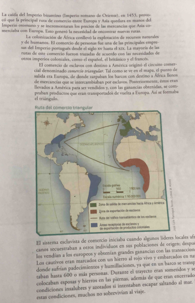 La caída del Imperio bizantino (Imperio romano de Oriente), en 1453, provo-
có que la principal ruta de comercio entre Europa y Asia quedara en manos del
Imperio otorano y se incrementaran los precios de las mercancías que Asia co-
merciaba con Europa. Esto generó la necesidad de encontrar nuevas rutas.
La colonización de África conllevó la explotación de recursos naturales
y de humanos. El comercio de personas fue una de las principales empre-
sas del Imperio portugués desde el siglo xv hasta el xíx. La mayoría de las
rutas de este comercíó fueron trazadas de acuerdo con las necesidades de
otros imperios coloniales, como el español, el británico y el francés.
El comercio de esclavos con destino a América originó el circuito comer-
cial denominado comercio triangular. Tal como se ve en el mapa, el punto de
salida era Europa, de donde zarpaban los barcos con destino a África llenos
de mercancías que se intercambiaban por esclavos. Posteriormente, éstos eran
llevados a América para ser vendidos y, con las ganancias obtenidas, se com-
praban productos que eran transportados de vuelta a Europa. Así se formaba
el triángulo.
Ru
El sistema esclavista de comercio iniciaba cuando algunos líderes locales afí
canos secuestraban a otros individuos en sus poblaciones de origen; despu
los vendían a los europeos y obtenían grandes ganancias con las transaccion
Los cautivos eran marcados con un hierro al rojo vivo y embarcados en na
donde sufrían padecimientos y humillaciones, ya que en un barco se transp
taban hasta 600 o más personas. Durante el trayecto eran sometidos y se
colocaban esposas y hierros en las piernas, además de que eran encerrado
condiciones insalubres y azotados si intentaban escapar saltando al mar.
estas condiciones, muchos no sobrevivían al viaje.