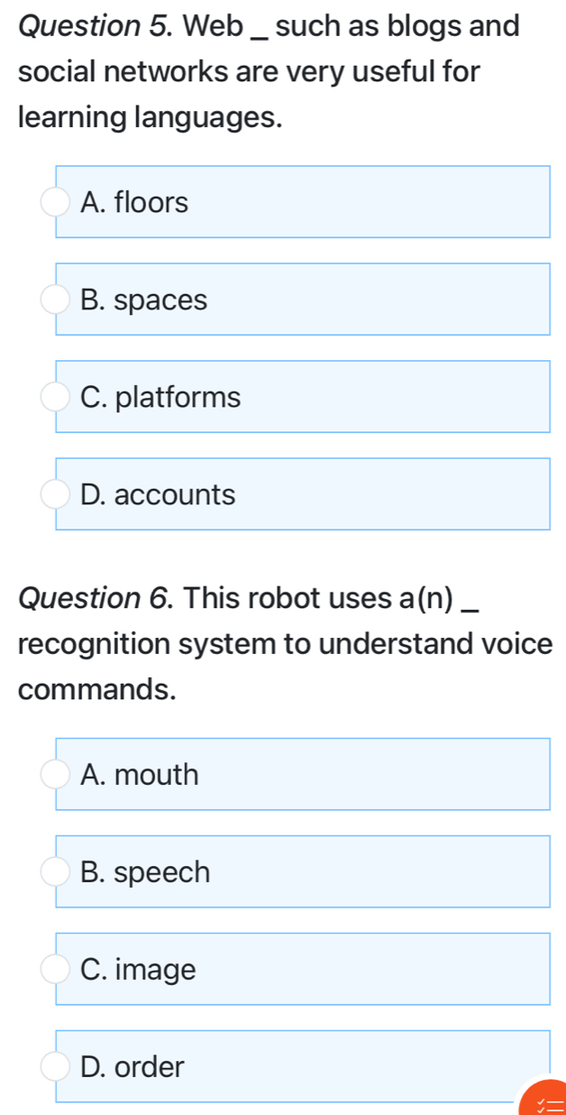 Web _ such as blogs and
social networks are very useful for
learning languages.
A. floors
B. spaces
C. platforms
D. accounts
Question 6. This robot uses a(n)_
recognition system to understand voice
commands.
A. mouth
B. speech
C. image
D. order