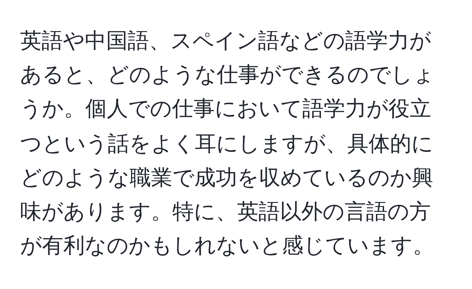 英語や中国語、スペイン語などの語学力があると、どのような仕事ができるのでしょうか。個人での仕事において語学力が役立つという話をよく耳にしますが、具体的にどのような職業で成功を収めているのか興味があります。特に、英語以外の言語の方が有利なのかもしれないと感じています。