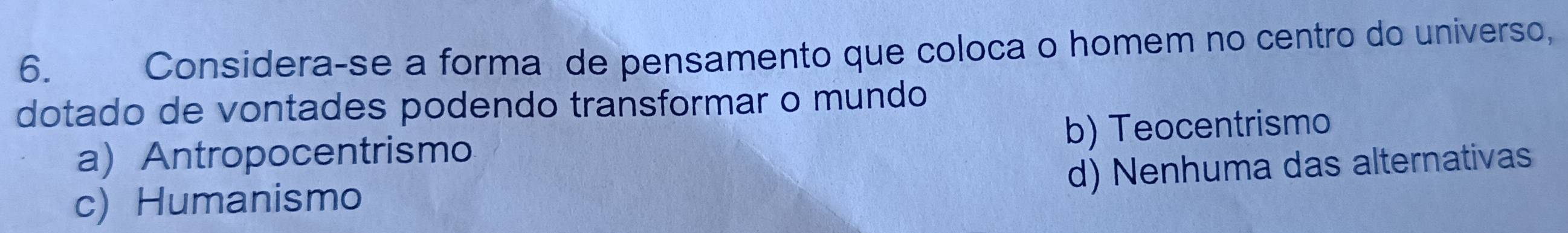 Considera-se a forma de pensamento que coloca o homem no centro do universo,
dotado de vontades podendo transformar o mundo
a) Antropocentrismo b) Teocentrismo
d) Nenhuma das alternativas
c) Humanismo