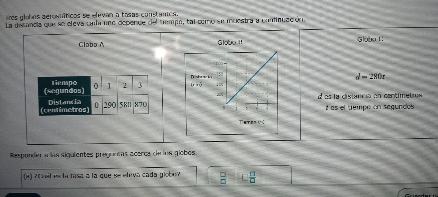 Tres globos aerostáticos se elevan a tasas constantes. 
La distancia que se eleva cada uno depende del tiempo, tal como se muestra a continuación. 
Globo A Globo B 
Globo C 
Distancia
d=280t
(cm) 
d es la distancia en centímetros
t es el tiempo en segundos 
Tiempo (s) 
Responder a las siguientes preguntas acerca de los globos. 
(a) ¿Cuál es la tasa a la que se eleva cada globo?
 □ /□  