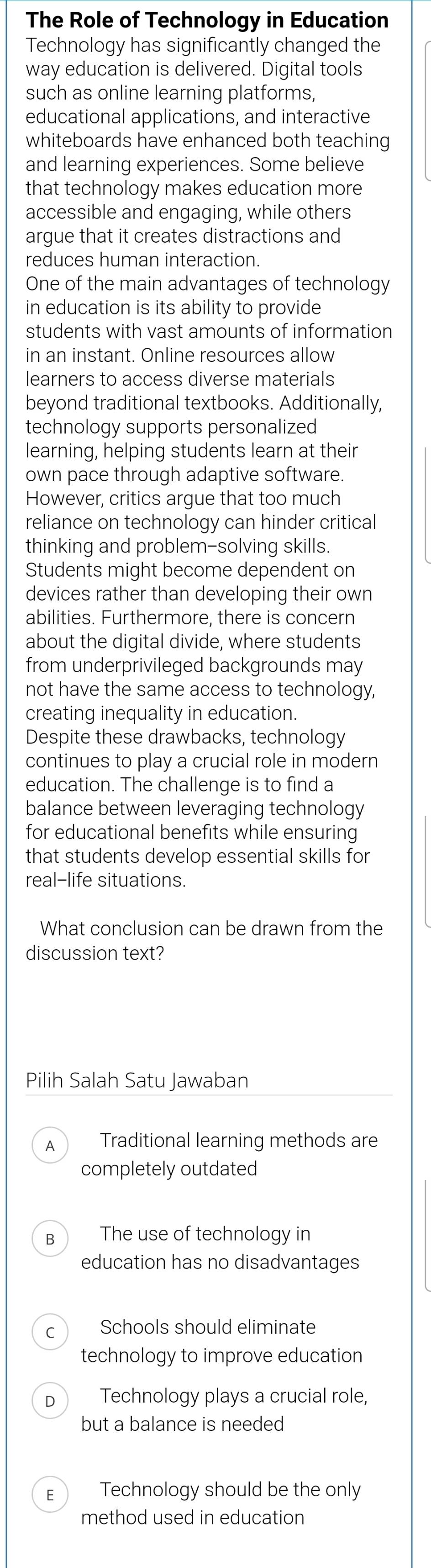 The Role of Technology in Education
Technology has significantly changed the
way education is delivered. Digital tools
such as online learning platforms,
educational applications, and interactive
whiteboards have enhanced both teaching
and learning experiences. Some believe
that technology makes education more
accessible and engaging, while others
argue that it creates distractions and
reduces human interaction.
One of the main advantages of technology
in education is its ability to provide
students with vast amounts of information
in an instant. Online resources allow
learners to access diverse materials
beyond traditional textbooks. Additionally,
technology supports personalized
learning, helping students learn at their
own pace through adaptive software.
However, critics argue that too much
reliance on technology can hinder critical
thinking and problem-solving skills.
Students might become dependent on
devices rather than developing their own
abilities. Furthermore, there is concern
about the digital divide, where students
from underprivileged backgrounds may
not have the same access to technology,
creating inequality in education.
Despite these drawbacks, technology
continues to play a crucial role in modern
education. The challenge is to find a
balance between leveraging technology
for educational benefits while ensuring
that students develop essential skills for
real-life situations.
What conclusion can be drawn from the
discussion text?
Pilih Salah Satu Jawaban
A Traditional learning methods are
completely outdated
B₹ The use of technology in
education has no disadvantages
Schools should eliminate
technology to improve education
Technology plays a crucial role,
but a balance is needed
E Technology should be the only
method used in education