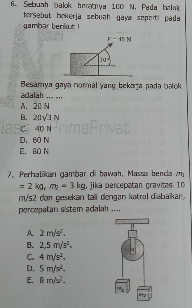 Sebuah balok beratnya 100 N. Pada balok
tersebut bekerja sebuah gaya seperti pada
gambar berikut !
F=40N
30°
Besarnya gaya normal yang bekerja pada balok
adalah ... ...
A. 20 N
B. 20sqrt(3)N
C. 40 N
D. 60 N
E. 80 N
7. Perhatikan gambar di bawah. Massa benda m_1
=2kg,m_2=3kg , jika percepatan gravitasi 10
m/s2 dan gesekan tali dengan katrol diabaikan,
percepatan sistem adalah ....
A. 2m/s^2.
B. 2,5m/s^2.
C. 4m/s^2.
D. 5m/s^2.
E. 8m/s^2.