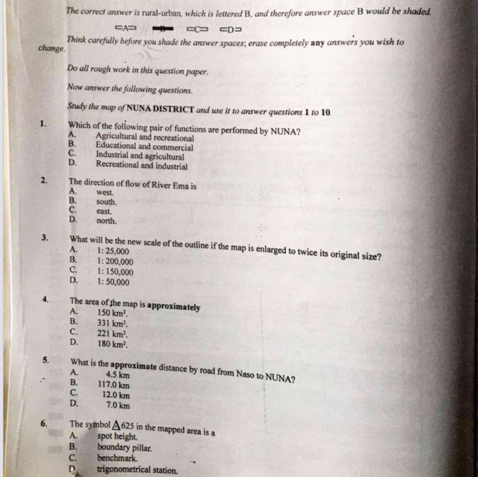 The correct answer is rural-urban, which is lettered B, and therefore answer space B would be shaded.
=A= =C= =D=
Think carefully before you shade the answer spaces; erase completely any answers you wish to
change.
Do all rough work in this question paper.
Now answer the following questions.
Study the map of NUNA DISTRICT and use it to answer questions 1 to 10.
1. Which of the following pair of functions are performed by NUNA?
A. Agricultural and recreational
B. Educational and commercial
C. Industrial and agricultural
D. Recreational and industrial
2. The direction of flow of River Ema is
A. west.
B. south.
C. east.
D. north.
3. What will be the new scale of the outline if the map is enlarged to twice its original size?
A. 1: 25,000
B. 1: 200,000
C. 1: 150,000
D. 1:50,00 0
4. The area of the map is approximately
A. 150km^2.
B. 331km^2.
C. 221km^2.
D. 180km^2. 
5. What is the approximate distance by road from Naso to NUNA?
A. 4.5 km
B. 117.0 km
C. 12.0 km
D. 7.0 km
6. The symbol △ 625 in the mapped area is a
A. spot height.
B. boundary pillar.
C. benchmark.
D trigonometrical station.