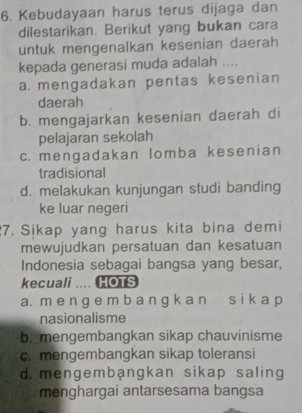 Kebudayaan harus terus dijaga dan
dilestarikan. Berikut yang bukan cara
untuk mengenalkan kesenian daerah
kepada generasi muda adalah ....
a. mengadakan pentas kesenian
daerah
b. mengajarkan kesenian daerah di
pelajaran sekolah
c. mengadakan lomba kesenian
tradisional
d. melakukan kunjungan studi banding
ke luar negeri
7. Sikap yang harus kita bina demi
mewujudkan persatuan dan kesatuan
Indonesia sebagai bangsa yang besar,
kecuali .... HOTS
a. m e n g e m b a n g k a n s i k a p
nasionalisme
b. mengembangkan sikap chauvinisme
c. mengembangkan sikap toleransi
d. mengembangkan sikap saling
menghargai antarsesama bangsa