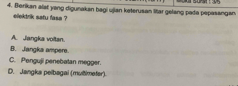 Muka Surat : 3/5
4. Berikan alat yang digunakan bagi ujian keterusan litar gelang pada pepasangan
elektrik satu fasa ?
A. Jangka voltan.
B. Jangka ampere.
C. Penguji penebatan megger.
D. Jangka pelbagai (multimeter).