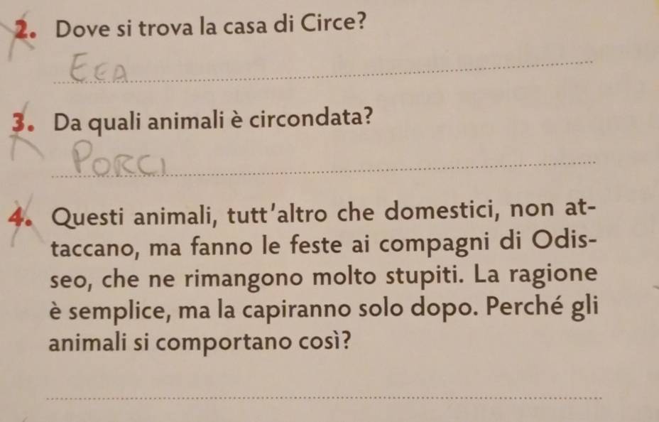 Dove si trova la casa di Circe? 
_ 
3. Da quali animali è circondata? 
_ 
4. Questi animali, tutt'altro che domestici, non at- 
taccano, ma fanno le feste ai compagni di Odis- 
seo, che ne rimangono molto stupiti. La ragione 
è semplice, ma la capiranno solo dopo. Perché gli 
animali si comportano così? 
_