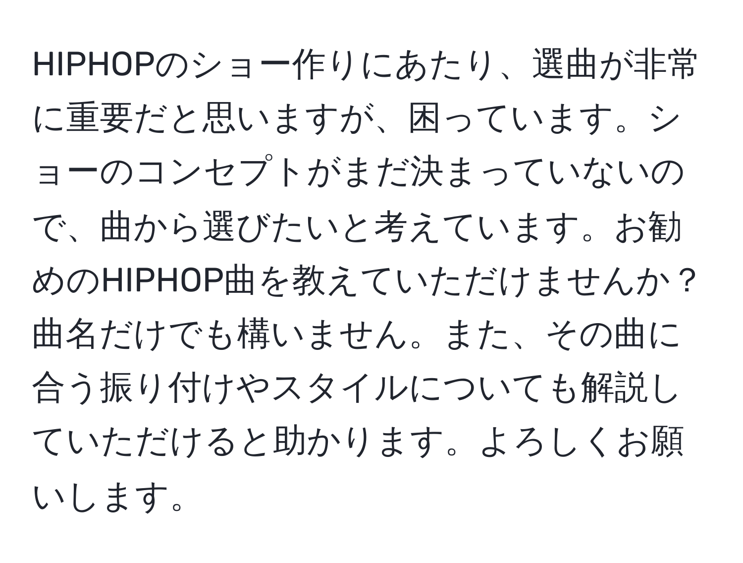 HIPHOPのショー作りにあたり、選曲が非常に重要だと思いますが、困っています。ショーのコンセプトがまだ決まっていないので、曲から選びたいと考えています。お勧めのHIPHOP曲を教えていただけませんか？曲名だけでも構いません。また、その曲に合う振り付けやスタイルについても解説していただけると助かります。よろしくお願いします。