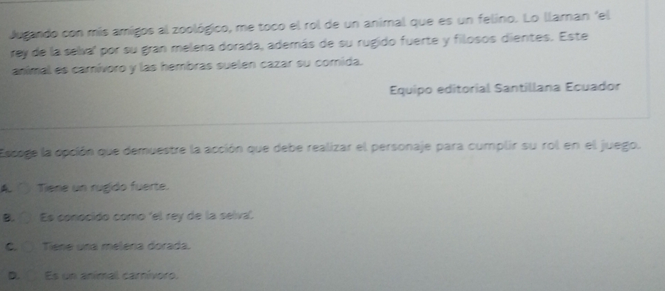 Jugando con mís amigos al zoológico, me toco el rol de un animal que es un felino. Lo llaman 'el
rey de la selva' por su gran melena dorada, además de su rugido fuerte y filosos dientes. Este
anímal es camívoro y las hembras suelen cazar su comida.
Equipo editorial Santillana Ecuador
Escoge la opción que demuestre la acción que debe realizar el personaje para cumplir su rol en el juego.
A. ( Tiene un rugido fuerte.
B. Es conocido como 'el rey de la selva.
C Tiene una melena dorada.
D. Es un animal carnívoro.