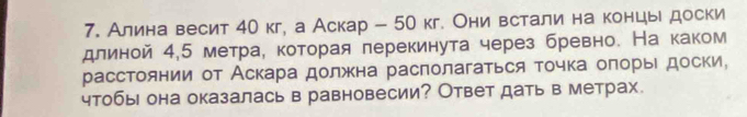 Алина весит 40 кг, а Аскар - 50 кг. Они встали на концы доски 
длиной 4,5 метраί которая лерекинута через бревно. На каком 
расстоянии от Аскара должна располагаться точка оπорыι доски, 
чтобы она оказалась в равновесии? Ответ дать в метрах.