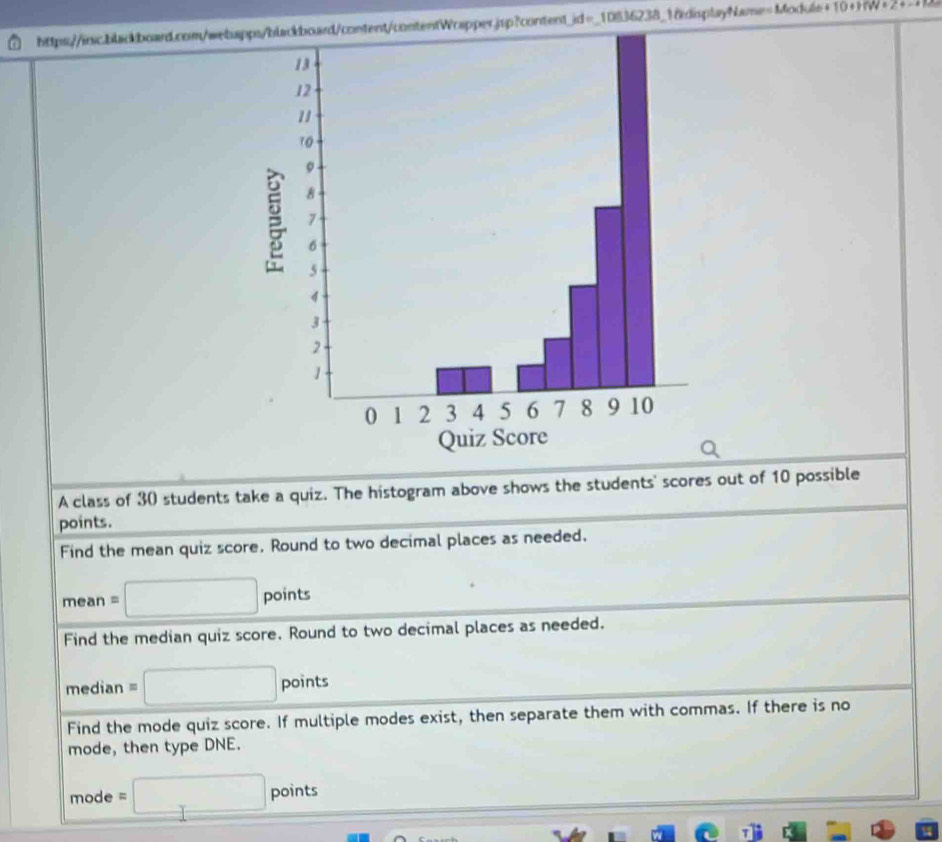 Module+10+HW+_1_1). 

A class of 30 students take a quiz. The histogram above shows the students' scores out of 10 possible 
points. 
Find the mean quiz score. Round to two decimal places as needed.
mean=□ points
Find the median quiz score. Round to two decimal places as needed. 
median equiv □ points
Find the mode quiz score. If multiple modes exist, then separate them with commas. If there is no 
mode, then type DNE. 
mode =□ points