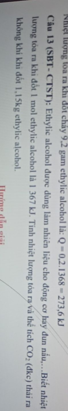 Nhiệt lượng tỏa ra khi đốt cháy 9,2 gam ethylic alcohol là: Q=0,2.1368=273,6kJ
Câu 13 (SBT- CTST): Ethylic alcohol được dùng làm nhiên liệu cho động cơ hay đun nấu,.Biết nhiệt 
lượng tỏa ra khi đốt 1 mol ethylic alcohol là 1 367 kJ. Tính nhiệt lượng tỏa ra và thể tích CO_2 (đkc) thải ra 
không khí khi đốt 1,15kg ethylic a[cohol. 
Hướng dẫn giải