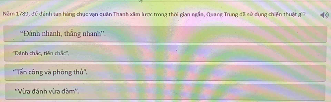 Năm 1789, để đánh tan hàng chục vạn quân Thanh xâm lược trong thời gian ngắn, Quang Trung đã sử dụng chiến thuật gì?
“Đánh nhanh, thắng nhanh”.
''Đánh chắc, tiến chắc''.
“Tấn công và phòng thủ”.
''Vừa đánh vừa đàm''.