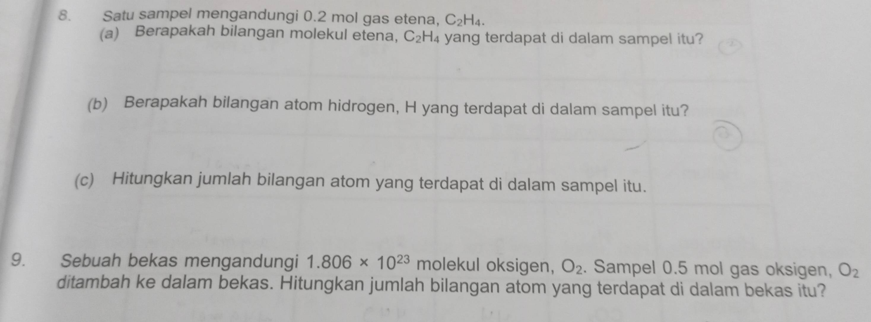 Satu sampel mengandungi 0.2 mol gas etena, C_2H_4. 
(a) Berapakah bilangan molekul etena, C_2 H4 yang terdapat di dalam sampel itu? 
(b) Berapakah bilangan atom hidrogen, H yang terdapat di dalam sampel itu? 
(c) Hitungkan jumlah bilangan atom yang terdapat di dalam sampel itu. 
9. Sebuah bekas mengandungi 1.806* 10^(23) molekul oksigen, O_2. Sampel 0.5 mol gas oksigen, O_2
ditambah ke dalam bekas. Hitungkan jumlah bilangan atom yang terdapat di dalam bekas itu?