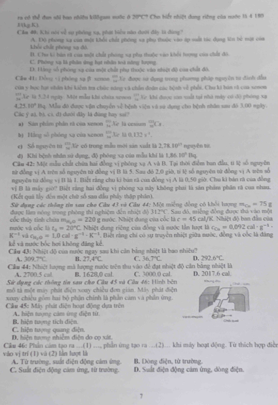 ra có thể đun sôi ban nhiều kilōgam nước ở 20°C° Chn biết nhiệt dung riêng của mước là 4 180
J(kg.K).
Cần 40: Khi nôi về sự phòng xạ, phát biểu nào dưới đây là đùng?
A. Độ phóng xa của một khổi chất phống xa phụ thuộc vào áp suất túc dụng lên bê mặt của
khổi chất phóng sa đó.
B. Cha ki bản tã của một chất phòng sạ phụ thuộc vào khổi lượng của chất đô.
C. Phóng xạ là phân ứng hạt nhân toà năng lượng.
D. Hàng số phóng sạ của một chất phụ thuộc vào nhiệt độ của chất đô.
Câu 41: Đồng yī phóng xạ β xunon . beginarrayr □  34endarray Xe được sử dụng trong phương pháp nguyên từ đành đầu
của y học hạt nhân khi kiểm tra chức năng và chần đoân các bệnh về phối. Chu ki bán rà của senon
T Xc là 5.24 ngày: Một mẫu khi chứa seoon beginarrayr 119 44endarray Xe khi được sơn vất tại nhà mày có độ phóng xạ
4.25.10°Bq q. Mẫu đó được vận chuyển 30^(frac 3) bệnh viện và sử dụng cho bệnh nhân sau đó 3,00 ngày.
Các ý a), b), cì, d) dưới đây lá đùng hay sai?
a) Sản phẩm phân rà của xenon beginarrayr 69 84endarray X l cesium _(23)^(123)C_5.
b) Máng số phóng xạ của xenon  133/54  Xe là 0.132s^4.
e) Sổ nguyên tử a frac 124endarray  'Xe có trong mẫu mới sản xuất là 2,78.10^(15) nguyên tứ.
đ) Khi bệnh nhận sử dụng, độ phóng xạ của mẫu khí là 1.86* 10^9Bq.
Câu 42: Một mẫu chất chứa hai đồng vị phóng xạ A và B. Tại thời điểm ban đầu, tì lệ số nguyên
từ đồng vị A trên số nguyên tử đồng vị B là 5. Sau đỏ 2,0 giờ, tỉ lệ số nguyên từ đồng vị A trên số
nguyên từ đồng vị B là 1. Biết rằng chu kì bản rã của đồng vị A là 0,50 giờ. Chu kì bán rà của đồng
vị B là mẫy giờ? Biết rằng hai đồng vị phóng xạ này không phái là săn phâm phân rã cua nhau.
(Kết quả lấy đến một chữ số sau đầu phẩy thập phân).
Sử dụng các thông tìn sau cho Câu 43 và Câu 44: Một miếng đồng có khổi lượng m_Ca=75g
được lâm nóng trong phòng thí nghiệm đến nhiệt độ 312°C *. Sau đó, miềng đồng được thá vào một
cốc thủy tình chứa m_H_2O=220g nước. Nhiệt dung của cốc là c=45cal /K. Nhiệt độ ban đầu của
nước và cốc là t_0=20°C Nhiệt dung riêng của đồng và nước lần lượt là c_Ca=0.092cal· g^(-1)·
K^(-1) và c_H_2O=1,0cal· g^(-1)· K^(-1). Biết rằng chỉ có sự truyền nhiệt giữa nước, đồng và cốc là đáng
kc^2 é và nước bốc hơi không đảng kế.
Cầu 43: Nhiệt độ của nước ngay sau khi cân bằng nhiệt là bao nhiều?
A. 30 9.7°C B. 27,4°C. C. 36.7°C. D. 292.6°C.
Câu 44: Nhiệt lượng mà lượng nước trên thu vào để đạt nhiệt độ cân bằng nhiệt là
A. 2700.5 cal B. 1628,0 cal. C. 3000.0 cal. D. 2017.6 cal.
Sử dụng các thông tin sau cho Cầu 45 và Câu 46: Hình bên
mô tả một máy phát điện xoay chiều đơn gián. Máy phát điện
xoay chiêu gồm hai bộ phận chính là phân căm và phân ứng.
Câu 45: Máy phát điện hoạt động dựa trên
A. hiện tượng cảm ứng điện tử. ar gó
B. hiện tượng tích điện. Comes tuel
C. hiện tượng quang điện.
D. hiện tượng nhiễm điện do cọ xát.
Câu 46: Phần cảm tạo ra ...(1) ..., phần ứng tạo ra ...(2)... khi máy hoạt động. Từ thích hợp điền
vào vị trí (1) và (2) lần lượt là
A. Từ trường, suất điện động cảm ứng. B. Dòng điện, từ trường.
C. Suất điện động cảm ứng, từ trường. D. Suất điện động cảm ứng, dòng điện.
7