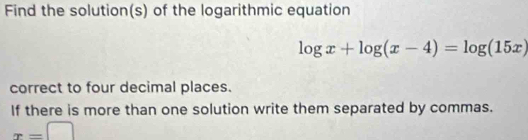 Find the solution(s) of the logarithmic equation
log x+log (x-4)=log (15x)
correct to four decimal places. 
If there is more than one solution write them separated by commas.
x=□