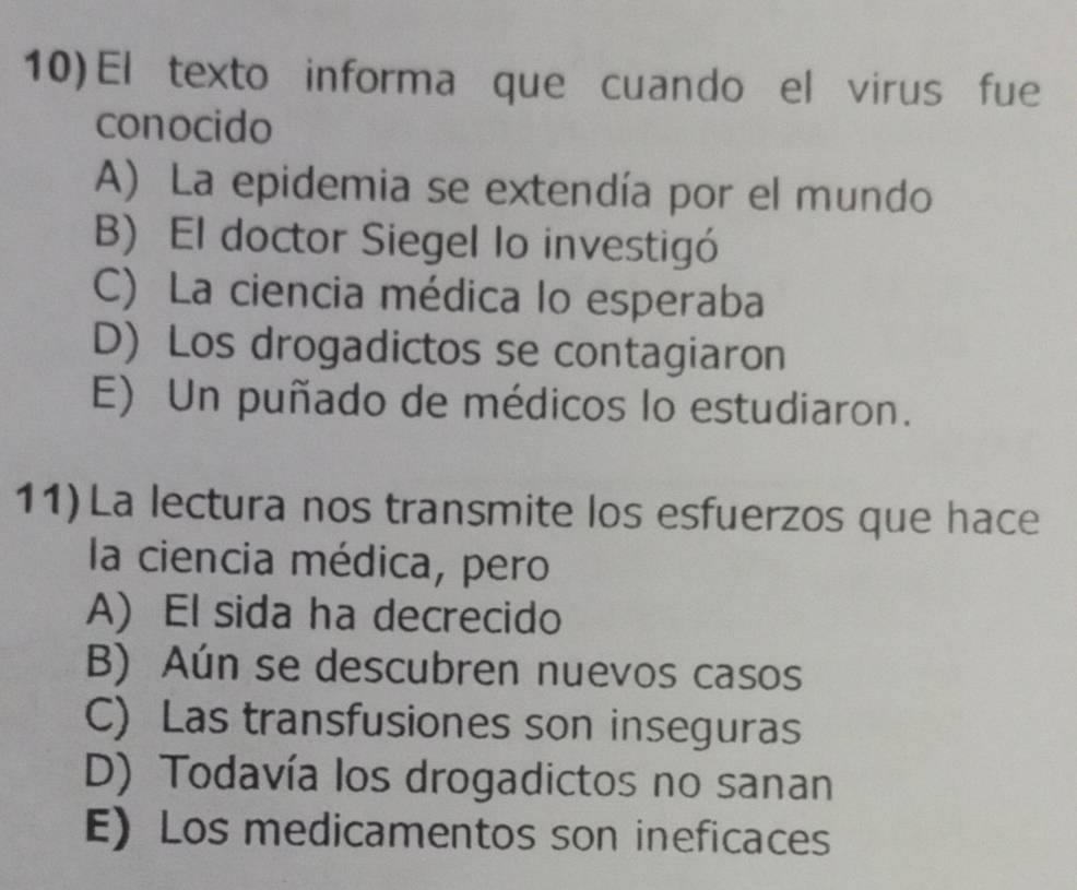 El texto informa que cuando el virus fue
conocido
A) La epidemia se extendía por el mundo
B) El doctor Siegel lo investigó
C) La ciencia médica lo esperaba
D) Los drogadictos se contagiaron
E) Un puñado de médicos lo estudiaron.
11)La lectura nos transmite los esfuerzos que hace
la ciencia médica, pero
A) El sida ha decrecido
B) Aún se descubren nuevos casos
C) Las transfusiones son inseguras
D) Todavía los drogadictos no sanan
E) Los medicamentos son ineficaces