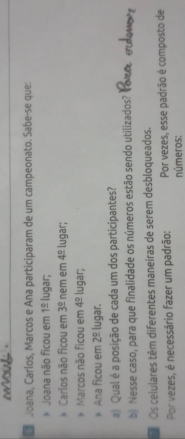 Joana, Carlos, Marcos e Ana participaram de um campeonato. Sabe-se que: 
Joana não ficou em 1frac o lugar; 
Carlos não ficou em 3^(_ circ) nem em 4^(_ circ) lugar; 
Marcos não ficou em 4^(_ circ) lugar; 
Ana ficou em 2^(_ circ) lugar. 
a) Qual é a posição de cada um dos participantes? 
b) Nesse caso, para que finalidade os números estão sendo utilizados? 
Os celulares têm diferentes maneiras de serem desbloqueados. 
Por vezes, é necessário fazer um padrão: Por vezes, esse padrão é composto de 
números: