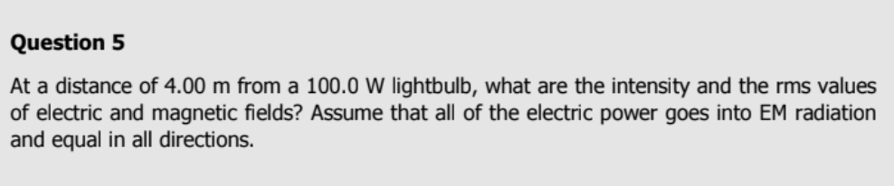 At a distance of 4.00 m from a 100.0 W lightbulb, what are the intensity and the rms values 
of electric and magnetic fields? Assume that all of the electric power goes into EM radiation 
and equal in all directions.