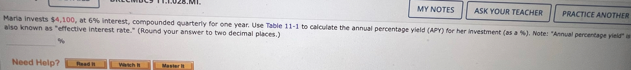 MY NOTES ASK YOUR TEACHER PRACTICE ANOTHER 
Maria invests $4,100, at 6% interest, compounded quarterly for one year. Use Table 11-1 to calculate the annual percentage yield (APY) for her investment (as a %). Note: "Annual percentage yield" is 
also known as "effective interest rate." (Round your answer to two decimal places.) 
_
%
Need Help? Read It Watch It Master it