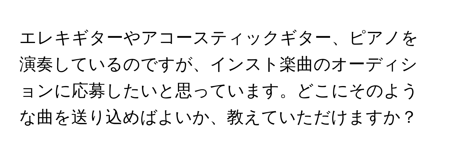 エレキギターやアコースティックギター、ピアノを演奏しているのですが、インスト楽曲のオーディションに応募したいと思っています。どこにそのような曲を送り込めばよいか、教えていただけますか？