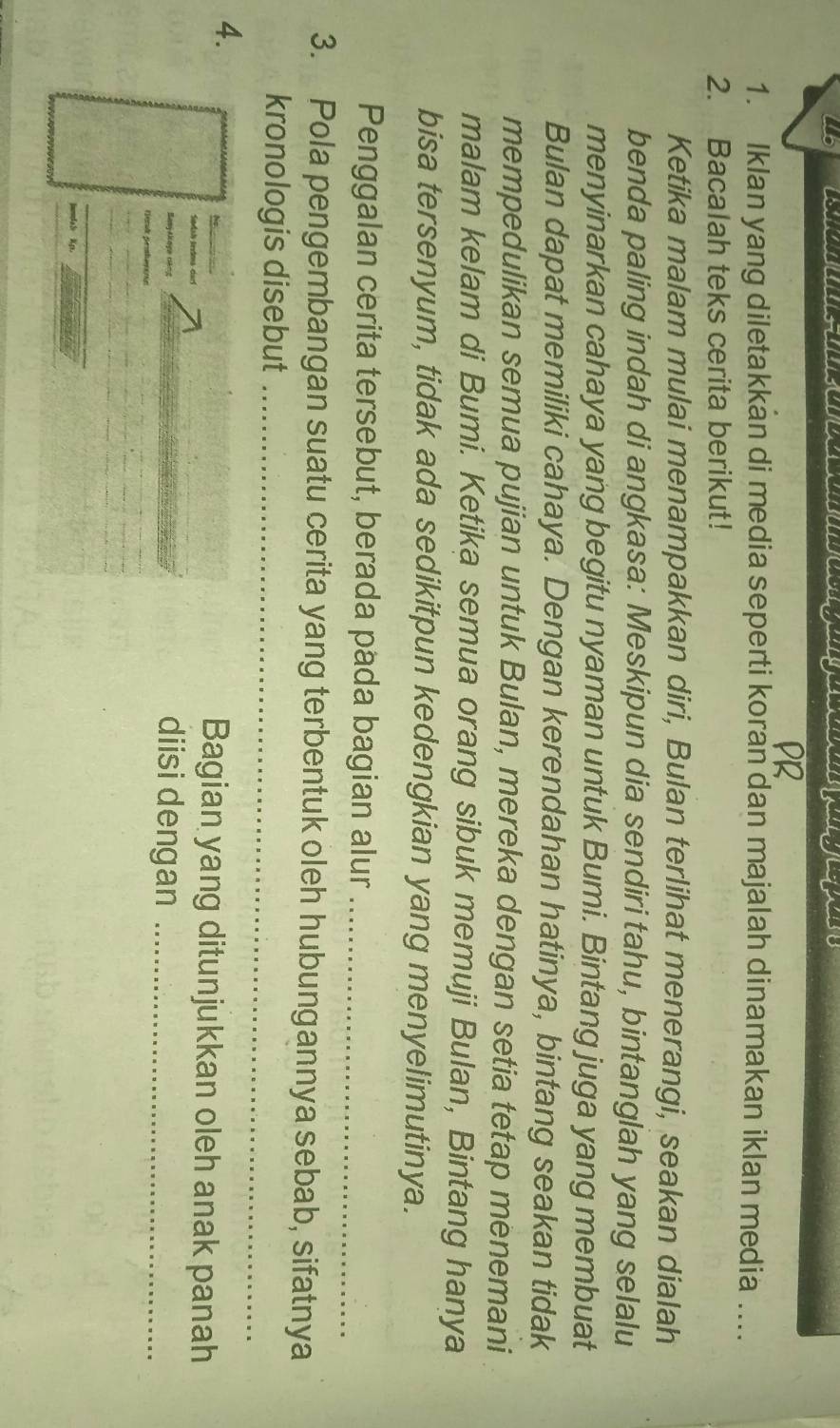 L6 
1. Iklan yang diletakkan di media seperti koran dan majalah dinamakan iklan media .... 
2. Bacalah teks cerita berikut! 
Ketika malam mulai menampakkan diri, Bulan terlihat menerangi, seakan dialah 
benda paling indah di angkasa: Meskipun dia sendiri tahu, bintanglah yang selalu 
menyinarkan cahaya yang begitu nyaman untuk Bumi. Bintang juga yang membuat 
Bulan dapat memiliki cahaya. Dengan kerendahan hatinya, bintang seakan tidak 
mempedulikan semua pujian untuk Bulan, mereka dengan setia tetap menemani 
malam kelam di Bumi. Ketika semua orang sibuk memuji Bulan, Bintang hanya 
bisa tersenyum, tidak ada sedikitpun kedengkian yang menyelimutinya. 
Penggalan cerita tersebut, berada pada bagian alur_ 
3. Pola pengembangan suatu cerita yang terbentuk oleh hubungannya sebab, sifatnya 
kronologis disebut_ 
4. 
Bagian yang ditunjukkan oleh anak panah 
Basyakaga Găng 
diisi dengan_ 
rienk proharoon 
_ 
lmdaS Kp.