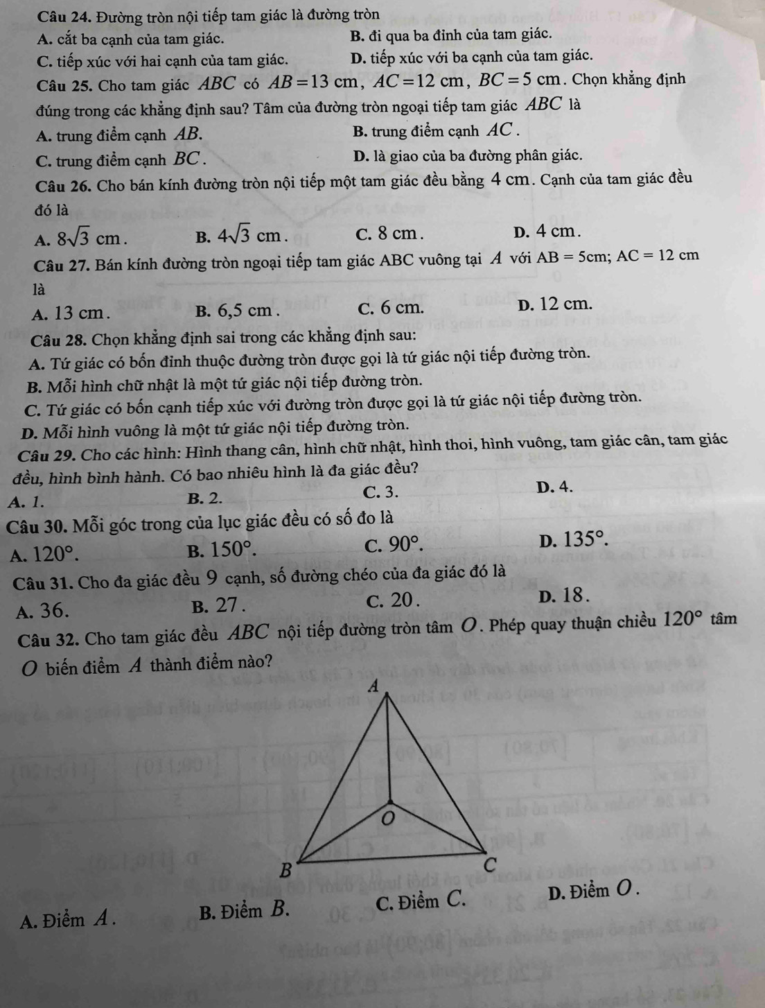 Đường tròn nội tiếp tam giác là đường tròn
A. cắt ba cạnh của tam giác. B. đi qua ba đỉnh của tam giác.
C. tiếp xúc với hai cạnh của tam giác. D. tiếp xúc với ba cạnh của tam giác.
Câu 25. Cho tam giác ABC có AB=13cm,AC=12cm,BC=5cm. Chọn khẳng định
đúng trong các khẳng định sau? Tâm của đường tròn ngoại tiếp tam giác ABC là
A. trung điểm cạnh AB. B. trung điểm cạnh AC .
C. trung điểm cạnh BC . D. là giao của ba đường phân giác.
Câu 26. Cho bán kính đường tròn nội tiếp một tam giác đều bằng 4 cm. Cạnh của tam giác đều
đó là
A. 8sqrt(3)cm. B. 4sqrt(3)cm. C. 8 cm . D. 4 cm .
Câu 27. Bán kính đường tròn ngoại tiếp tam giác ABC vuông tại Á với AB=5cm;AC=12cm
là
A. 13 cm . B. 6,5 cm . C. 6 cm. D. 12 cm.
Câu 28. Chọn khẳng định sai trong các khẳng định sau:
A. Tứ giác có bốn đỉnh thuộc đường tròn được gọi là tứ giác nội tiếp đường tròn.
B. Mỗi hình chữ nhật là một tứ giác nội tiếp đường tròn.
C. Tứ giác có bốn cạnh tiếp xúc với đường tròn được gọi là tứ giác nội tiếp đường tròn.
D. Mỗi hình vuông là một tứ giác nội tiếp đường tròn.
Câu 29. Cho các hình: Hình thang cân, hình chữ nhật, hình thoi, hình vuông, tam giác cân, tam giác
đều, hình bình hành. Có bao nhiêu hình là đa giác đều?
A. 1. B. 2. C. 3. D. 4.
Câu 30. Mỗi góc trong của lục giác đều có số đo là
A. 120°. B. 150°. C. 90°. D. 135°.
Câu 31. Cho đa giác đều 9 cạnh, số đường chéo của đa giác đó là
A. 36. B. 27 . c. 20 . D. 18 .
Câu 32. Cho tam giác đều ABC nội tiếp đường tròn tâm O. Phép quay thuận chiều 120° tâm
O biến điểm Á thành điểm nào?
A. Điểm A . B. Điểm B. C. Điểm C. D. Điểm O.