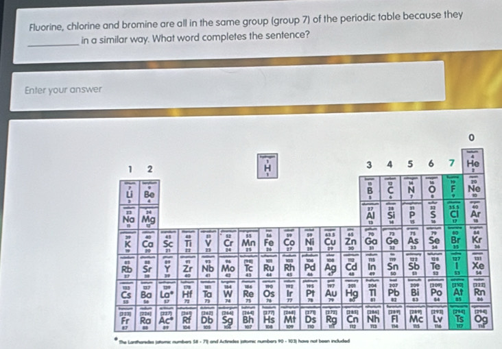 Fluorine, chlorine and bromine are all in the same group (group 7) of the periodic table because they 
_ 
in a similar way. What word completes the sentence? 
Enter your answer 
The Lantharides jatomic numbe * S8 - 71) and Actirides jatomic numbers 90 - 103) have not been included