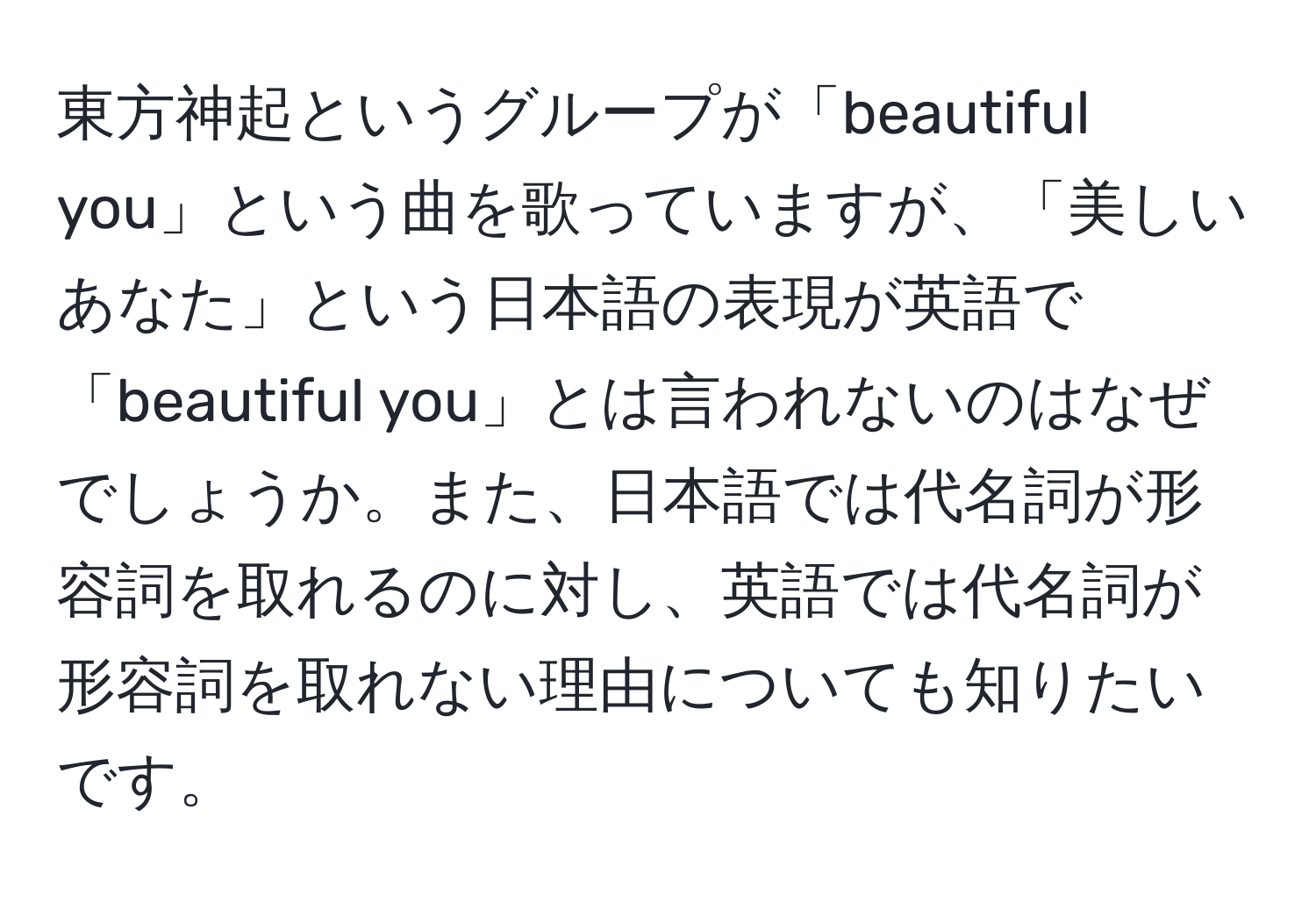 東方神起というグループが「beautiful you」という曲を歌っていますが、「美しいあなた」という日本語の表現が英語で「beautiful you」とは言われないのはなぜでしょうか。また、日本語では代名詞が形容詞を取れるのに対し、英語では代名詞が形容詞を取れない理由についても知りたいです。