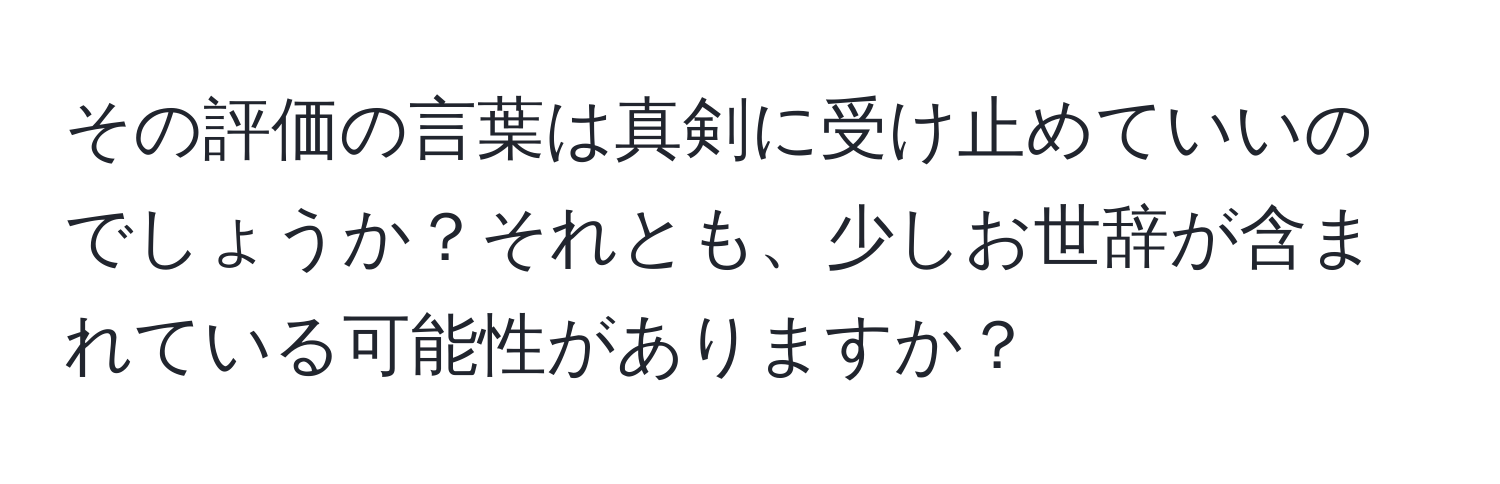 その評価の言葉は真剣に受け止めていいのでしょうか？それとも、少しお世辞が含まれている可能性がありますか？