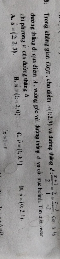 3: Trong không gian Oxyz , cho điểm A(1:2:3) và đường thắng d :  (x+1)/2 = y/1 = (z-3)/-2 . Gọi A là
dường thắng đi qua điểm A, vuống góc với đường thắng # và cắt trục hoành. Tim một vecto
chi phương # của đường thắng A.
A. vector u=(2;2;3). B. vector u=(1;-2;0). C. vector u=(1;0;1). D. vector u=(0:2:1).
 x=1-t
6...0