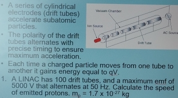 A series of cylindrical 
electrodes (drift tubes) 
accelerate subatomic 
particles. AC Soure 
The polarity of the drift 
tubes alternates with 
precise timing to ensure 
maximum acceleration. 
、 Each time a charged particle moves from one tube to 
another it gains energy equal to qV. 
1. A LINAC has 100 drift tubes, and a maximum emf of
5000 V that alternates at 50 Hz. Calculate the speed 
of emitted protons. m_p=1.7* 10^(-27)kg