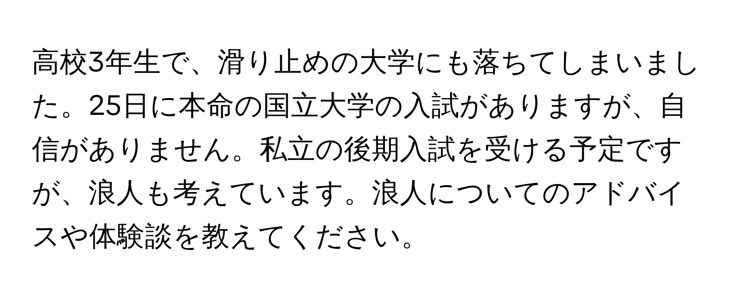 高校3年生で、滑り止めの大学にも落ちてしまいました。25日に本命の国立大学の入試がありますが、自信がありません。私立の後期入試を受ける予定ですが、浪人も考えています。浪人についてのアドバイスや体験談を教えてください。