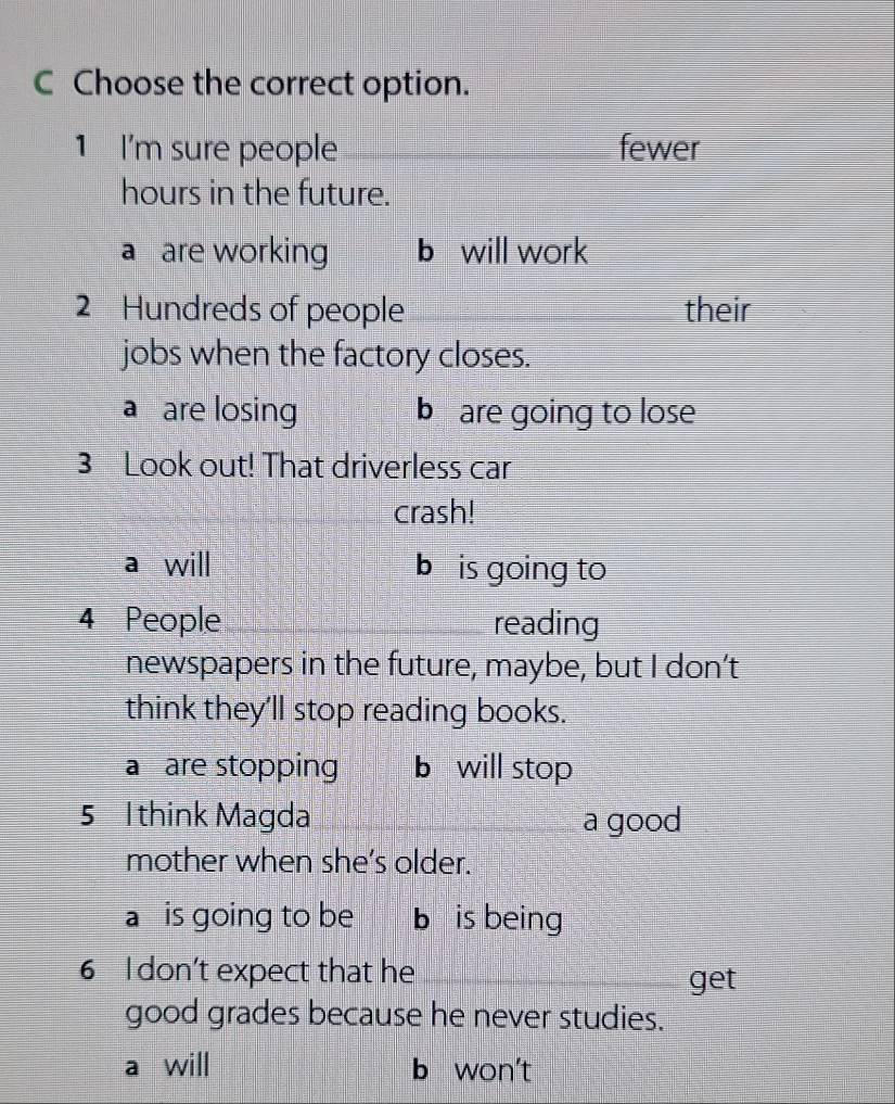 Choose the correct option.
1 I'm sure people _fewer
hours in the future.
a are working b will work
2 Hundreds of people their
jobs when the factory closes.
a are losing b are going to lose
3 Look out! That driverless car
crash!
a will b is going to
4 People _reading
newspapers in the future, maybe, but I don’t
think they'll stop reading books.
a are stopping b will stop
5 1think Magda _a good
mother when she’s older.
a is going to be b is being
6 I don't expect that he_ get
good grades because he never studies.
a will b won't