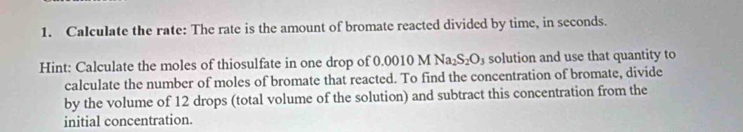 Calculate the rate: The rate is the amount of bromate reacted divided by time, in seconds. 
Hint: Calculate the moles of thiosulfate in one drop of 0.0010 M Na_2S_2O_3 solution and use that quantity to 
calculate the number of moles of bromate that reacted. To find the concentration of bromate, divide 
by the volume of 12 drops (total volume of the solution) and subtract this concentration from the 
initial concentration.