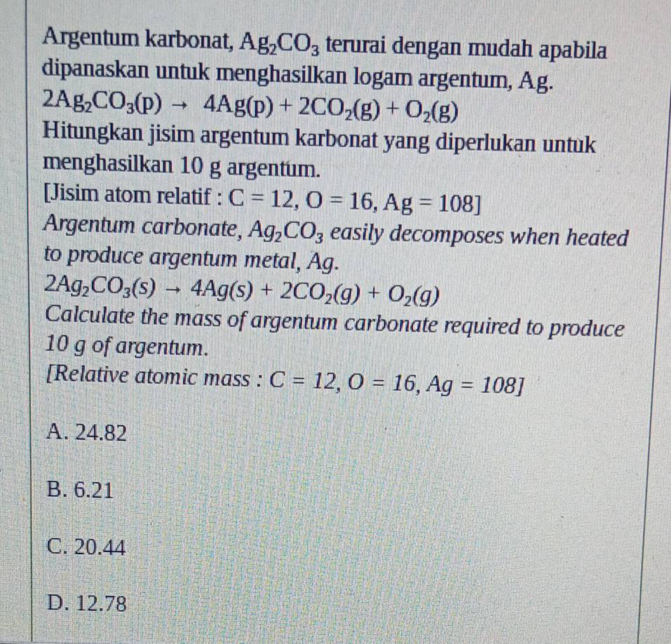 Argentum karbonat, Ag_2CO_3 terurai dengan mudah apabila
dipanaskan untuk menghasilkan logam argentum, Ag.
2Ag_2CO_3(p)to 4Ag(p)+2CO_2(g)+O_2(g)
Hitungkan jisim argentum karbonat yang diperlukan untuk
menghasilkan 10 g argentum.
[Jisim atom relatif : C=12, O=16, Ag=108]
Argentum carbonate, Ag_2CO_3 easily decomposes when heated
to produce argentum metal, Ag.
2Ag_2CO_3(s)to 4Ag(s)+2CO_2(g)+O_2(g)
Calculate the mass of argentum carbonate required to produce
10 g of argentum.
[Relative atomic mass : C=12, O=16, Ag=108]
A. 24.82
B. 6.21
C. 20.44
D. 12.78