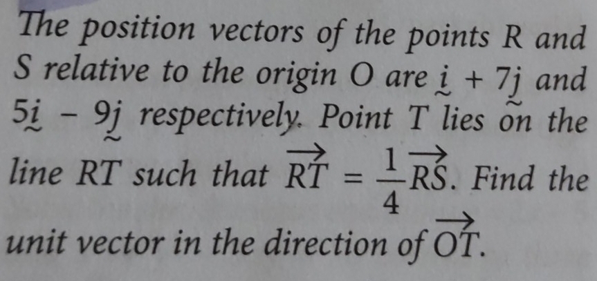 The position vectors of the points R and
S relative to the origin O are i+7j and
5i-9j respectively. Point T lies on the 
line RT such that vector RT= 1/4 vector RS. Find the 
unit vector in the direction of vector OT.