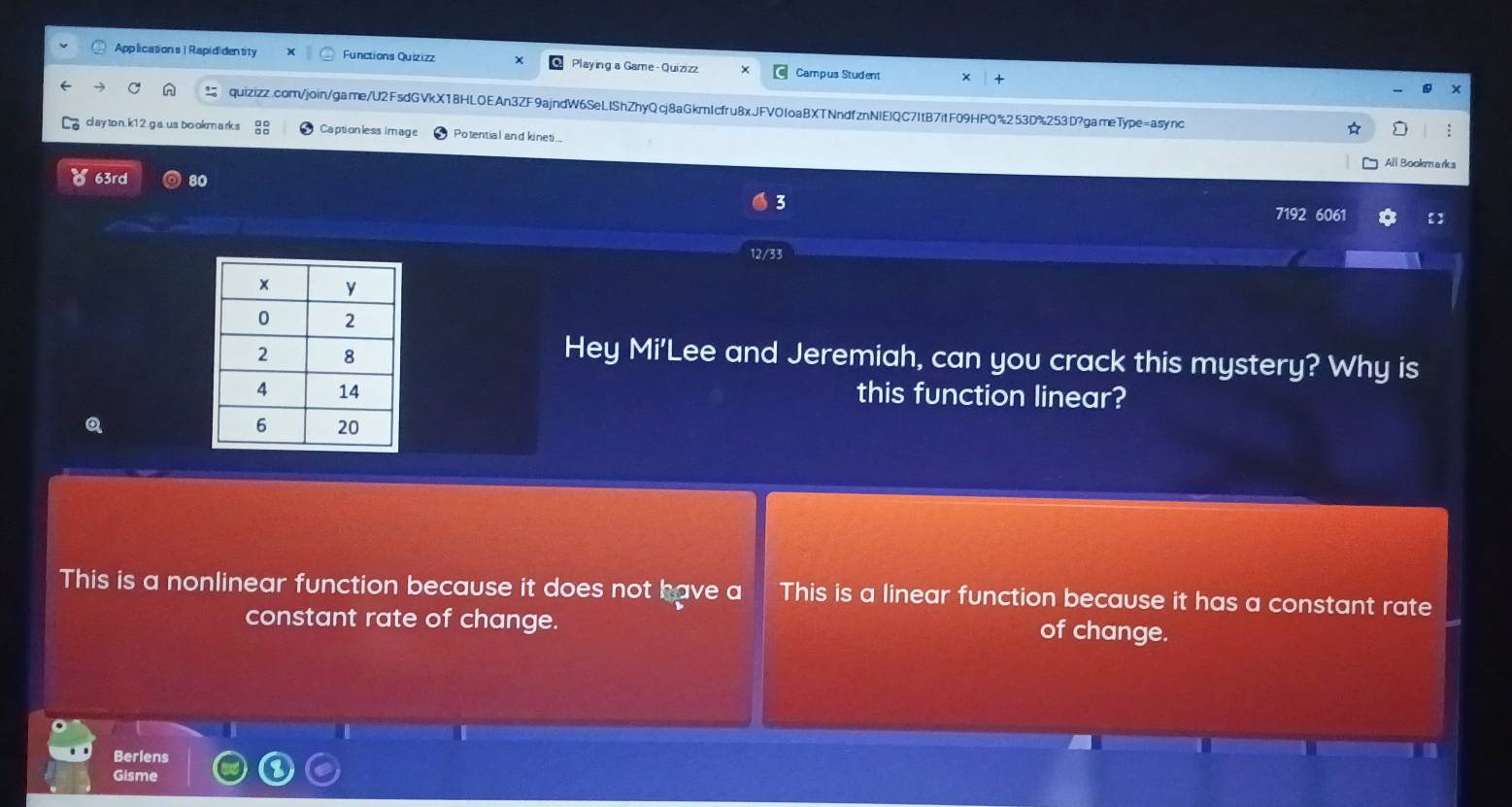 Applications | Rapididentity Functions Quizizz Playing a Game -Quizizz Campus Student
quizizz.com/join/game/U2FsdGVkX18HLOEAn3ZF9ajndW6SeLIShZhyQcj8aGkmIcfru8xJFVOfoaBXTNndfznNIEIQC7ItB7itF09HPQ%253D%253D?gameType=async
cl a y to n. k1 2 .g a. us bo okm a rk s Captionless image Potential and kineti..
:
All Bookmarks
63rd 80
3
7192 6061 【:
12/33
Hey Mi'Lee and Jeremiah, can you crack this mystery? Why is
this function linear?
Q
This is a nonlinear function because it does not have a This is a linear function because it has a constant rate
constant rate of change. of change.
in
Berlens
Gisme