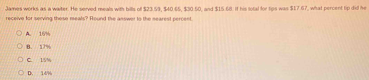 James works as a waiter. He served meals with bills of $23.59, $40.65, $30.50, and $15.68. If his total for tips was $17.67, what percent tip did he
receive for serving these meals? Round the answer to the nearest percent.
A. 16%
B. 17%
C. 15%
D. 14%