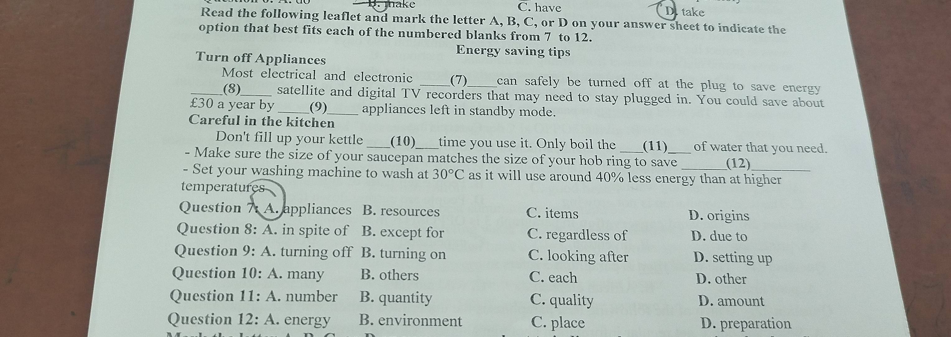 mhake C. have D. take
Read the following leaflet and mark the letter A, B, C, or D on your answer sheet to indicate the
option that best fits each of the numbered blanks from 7 to 12.
Energy saving tips
Turn off Appliances
_Most electrical and electronic _(7)_ can safely be turned off at the plug to save energy
(8)_ satellite and digital TV recorders that may need to stay plugged in. You could save about
£30 a year by (9)_ appliances left in standby mode.
Careful in the kitchen
Don't fill up your kettle _(10)_ time you use it. Only boil the (11) of water that you need.
- Make sure the size of your saucepan matches the size of your hob ring to save_
(12)
- Set your washing machine to wash at 30°C as it will use around 40% less energy than at higher
temperatures
Question A. appliances B. resources C. items D. origins
Question 8: A. in spite of B. except for C. regardless of D. due to
Question 9:A . turning off B. turning on C. looking after D. setting up
Question 10:A. many B. others C. each D. other
Question 11:A. number B. quantity C. quality D. amount
Question 12:A . energy B. environment C. place D. preparation