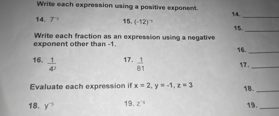 Write each expression using a positive exponent. 
14._ 
14. 7^(-3)
15. (-12)^-5
15._ 
Write each fraction as an expression using a negative 
exponent other than -1. 16._ 
16.  1/4^2 
17.  1/81 
17._ 
Evaluate each expression if x=2, y=-1, z=3 18._ 
18. y^(-5) 19. z^(-4) 19._