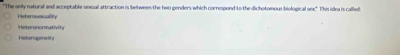 "The only natural and acceptable sexual attraction is between the two genders which correspond to the dichotomous biological sex." This idea is called:
Heterosexuality
Heteronormativity
Heterogeneity