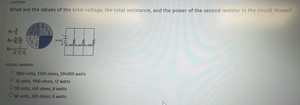 What are the values of the total voltage, the total resistance, and the power of the second resistor in the circuit shown?
R_T= R/N 
R_T=frac R_1* R_2R_1+R_2
R_T=frac 1frac 1R_1-frac 1R_2+frac 1R_x
POSSIBLE ANSWERS:
1800 volts, 3300 ohms, 594000 watts
30 volts, 1100 ohms, 12 watts
90 volts, 450 ohms, 8 watts
60 volts, 300 ohms, 6 watts