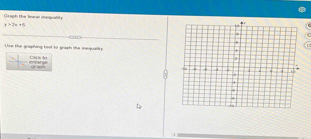 Graph the linear inequality.
y>2x+5
e 
Use the graphing tool to graph the inequality. 
Click to 
enlarge 
graph