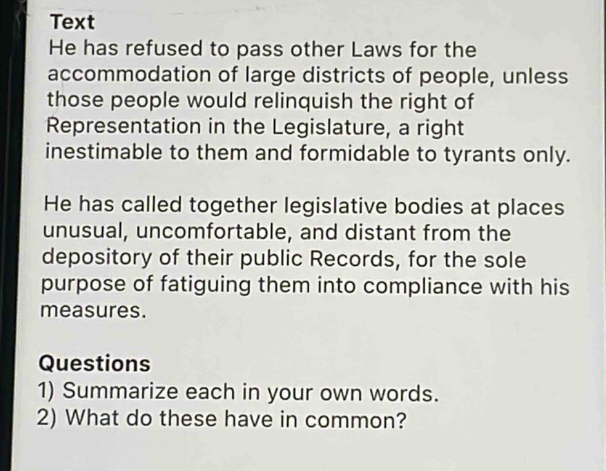 Text 
He has refused to pass other Laws for the 
accommodation of large districts of people, unless 
those people would relinquish the right of 
Representation in the Legislature, a right 
inestimable to them and formidable to tyrants only. 
He has called together legislative bodies at places 
unusual, uncomfortable, and distant from the 
depository of their public Records, for the sole 
purpose of fatiguing them into compliance with his 
measures. 
Questions 
1) Summarize each in your own words. 
2) What do these have in common?