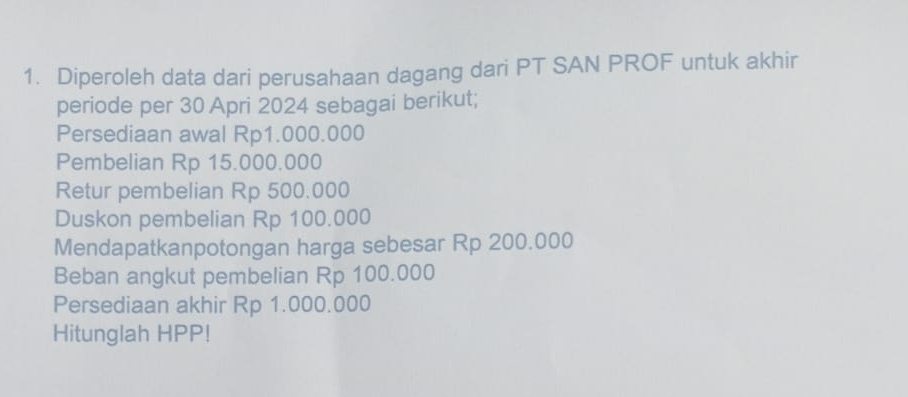 Diperoleh data dari perusahaan dagang dari PT SAN PROF untuk akhir 
periode per 30 Apri 2024 sebagai berikut; 
Persediaan awal Rp1.000.000
Pembelian Rp 15.000.000
Retur pembelian Rp 500.000
Duskon pembelian Rp 100.000
Mendapatkanpotongan harga sebesar Rp 200.000
Beban angkut pembelian Rp 100.000
Persediaan akhir Rp 1.000.000
Hitunglah HPP!