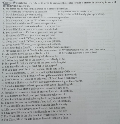 Mark the letter A. B. C. or D to indicate the sentence that is closest in meaning to each of
the following questions.
1. My father has to reduce the number of cigarettes he smokes
A. My father has to cut down on smoking. B. My father used to smoke more.
C. My father should give up smoking. D. My father will definitely give up smoking
2. Mary wondered what she should do to have more spare time.
A. Mary wondered what she did to have more spare time.
B. Mary believed she would have more spare time.
C. Mary wondered what to do to have more spare time.
D. Mary didn't know how much spare time she had.
3. You should watch TV less, or your eyes may get tired.
A. If you watch TV less, your eyes may get tired.
B. If you don't watch TV less, your eyes get tired.
C. If you don't watch TV less, your eyes may get tired.
D. If you watch TV more, your eyes may not get tired.
4. My sister had a friendly relationship with her new classmates. B. My sister got on with her new classmates.
A. My sister had a lot of friends at her new school.
C. My sister's new classmates like her a lot. D. My sister moved to a new school.
5. If you don’t send her to the hospital, she may die.
A. Unless they send her to the hospital, she is likely to die.
B. It is possible that she may die if she goes to the hospital.
C. She may die before you send her to the hospital.
D. If you don’t send her to the hospital, she is sure to die.
6. I need a dictionary, so that I can look up the meaning of this word.
A. A dictionary is good for me to look up the meaning of new words.
B. I can't know the meaning of this word if I don't have a dictionary.
C. Without a dictionary, students don’t know the meaning of these words.
D. I need a dictionary to look up new word when I learn English.
7. Promise to look after it and you can borrow my new book.
A. Promise to borrow my book in order to look after it carefully.
B. You borrow my book, and you promise to take care of it.
C. You know how to look after my book, so you can borrow it.
D. You can borrow my new book if you look after it carefully.
8. Chau says life on a farm is more liveable than in the city.
A. Life on a farm is always more liveable than Chau says.
B. Chau says life on a farm is as liveable as it is in the city.
C. For Chau, life in the city is not as liveable as it is on a farm.
D. For Chau, life in the city is more liveable than on a farm.