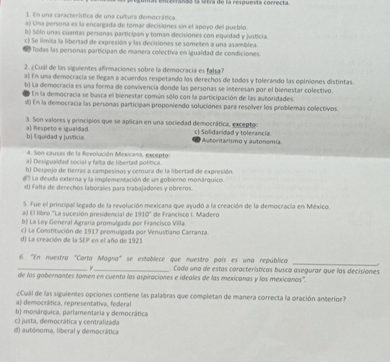 nás encerrando la letra de la respuesta correcta.
1. En una característica de una cultura democrática.
a) Una persona es la encargada de tomar decisiones sin el apoyo del pueblo.
b) Sólo unas cuantas personas participan y toman decisiones con equidad y justicia.
c) Se limita la libertad de expresión y las decisiones se someten a una asamblea.
Todas las personas participan de manera colectiva en igualdad de condiciones.
2. ¿Cuál de las siguientes afirmaciones sobre la democracía es falsa?
a) En una democracia se llegan a acuerdos respetando los derechos de todos y tolerando las opiniones distintas.
b) La democracia es una forma de convivencia donde las personas se interesan por el bienestar colectivo.
En la democracia se busca el bienestar común sólo con la participación de las autoridades.
d) En la democracia las personas participan proponiendo soluciones para resolver los problemas colectivos.
3. Son valores y principios que se aplican en una sociedad democrática, excepto:
a) Respeto e igualdad. c) Solidaridad y tolerancia.
b) Equidad y justicia Autoritarismo y autonomía
4. Son causas de la Revolución Mexicana, excepto:
a) Desigualdad social y falta de libertad política.
b) Despojo de tierras a campesinos y censura de la libertad de expresión.
La deuda externa y la implementación de un gobierno monárquico.
d) Falta de derechos laborales para trabajadores y obreros.
5. Fue el principal legado de la revolución mexicana que ayudó a la creación de la democracia en México.
a) El libro "La sucesión presidencial de 1910° de Francisco I. Madero
b) La Ley General Agraria promulgada por Francisco Villa.
c) La Constitución de 1917 promulgada por Venustiano Carranza.
d) La creación de la SEP en el año de 1921
6. "En nuestra "Carta Magna" se establece que nuestro país es una república
_
_y_ . Cada una de estas características busca asegurar que las decisiones
de los gobernantes tomen en cuenta las aspiraciones e ideales de las mexicanas y los mexicanos'.
¿Cuál de las siguientes opciones contiene las palabras que completan de manera correcta la oración anterior?
a) democrática, representativa, federal
b) monárquica, parlamentaria y democrática
c) justa, democrática y centralizada
d) autónoma, liberal y democrática